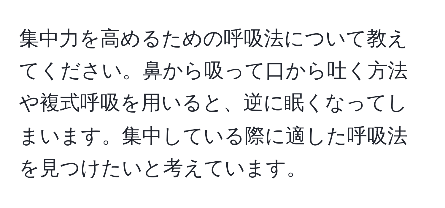 集中力を高めるための呼吸法について教えてください。鼻から吸って口から吐く方法や複式呼吸を用いると、逆に眠くなってしまいます。集中している際に適した呼吸法を見つけたいと考えています。