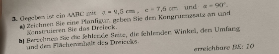 Gegeben ist ein △ ABC mit a=9,5cm, c=7,6cm und a=90°. 
a) Zeichnen Sie eine Planfigur, geben Sie den Kongruenzsatz an und 
Konstruieren Sie das Dreieck. 
b) Berechnen Sie die fehlende Seite, die fehlenden Winkel, den Umfang 
und den Flächeninhalt des Dreiecks. 
erreichbare BE: 10