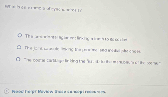 What is an example of synchondrosis?
The periodontal ligament linking a tooth to its socket
The joint capsule linking the proximal and medial phalanges
The costal cartilage linking the first rib to the manubrium of the sternum
Need help? Review these concept resources.