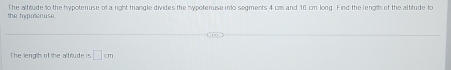 the hypotenuse The altitude to the hypotenuse of a right triangle divides the hypotenuse into segments 4 cm and 16 cm long. Find the length of the altitude to 
The length of the alfrtude is □ cm