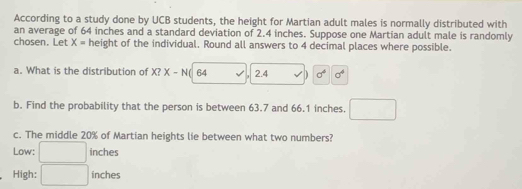 According to a study done by UCB students, the height for Martian adult males is normally distributed with
an average of 64 inches and a standard deviation of 2.4 inches. Suppose one Martian adult male is randomly
chosen. Let X= height of the individual. Round all answers to 4 decimal places where possible.
a. What is the distribution of X? X-N 64 2.4 D sigma^4 sigma^4
b. Find the probability that the person is between 63.7 and 66.1 inches.
c. The middle 20% of Martian heights lie between what two numbers?
Low: inches
High: ^circ  inches