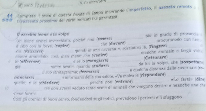 d parlò b fu interrotto
Completa il testo di questa favola di Esopo inserendo l'imperfetto, il passato remoto 
trapassato próssimo dei verbi indicati tra parentesi.
l) vecchio leone e la volpe
Un leoné ormai invecchiato, poiché non (essere) _più in grado di procaccia 
il cibo con la forza, (capire)_
che (dovere) _procurarselo con las
zia. (Ritirarsi)
quindi in una caverna e, sdraiatosi là, (fingere)_
essere ammalato; così, man mano che (venire) _qualche animale a fargli visi 
. (Catturare)_
5 lo (afferrare)_ é se lo (mangiare)_
già _molté bestie, quando (andare) _da lui la volpe, che (sospettare
il suo stratagemma; (fermarsi)_ a qualche distanza dalla caverna e (co-
minciare) a informarsi della sua salute. «Va male» le (rispondere)_
quelló, e le (chiedere) _perché non (entrare) _. «Lo farei» (dire
20
_«se non avessi veduto tante orme di animali che vengono dentro e neanche una che
viene fuori».
Cosi gli uomini di buon senso, fondandosi sugli indizi, prevedono i pericoli é lì sfuggono.