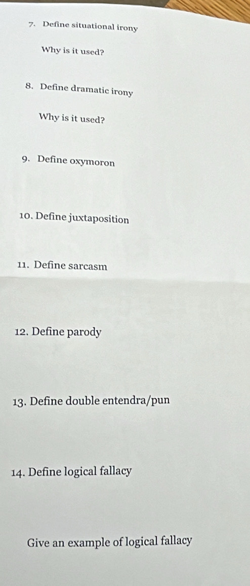 Define situational irony 
Why is it used? 
8. Define dramatic irony 
Why is it used? 
9. Define oxymoron 
10. Define juxtaposition 
11. Define sarcasm 
12. Define parody 
13. Define double entendra/pun 
14. Define logical fallacy 
Give an example of logical fallacy