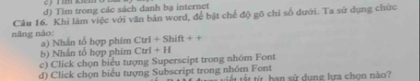 ey rím kiémo
d) Tìm trong các sách danh bạ internet
Câu 16. Khi làm việc với văn bản word, để bật chế độ gõ chỉ số dưới. Ta sử dụng chức
năng nào:
a) Nhấn tổ hợp phím Ctrl+Shift++
b) Nhần tổ hợp phim Ctrl+H
c) Click chọn biểu tượng Superscipt trong nhóm Font
d) Click chọn biểu tượng Subscript trong nhóm Font tết tất từ ban sử dụng lựa chọn nào?