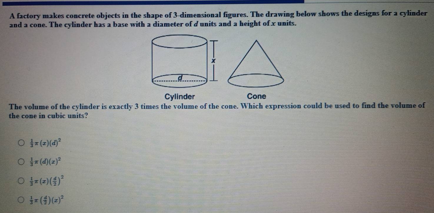 A factory makes concrete objects in the shape of 3 -dimensional figures. The drawing below shows the designs for a cylinder
and a cone. The cylinder has a base with a diameter of d units and a height of x units.
Cylinder Cone
The volume of the cylinder is exactly 3 times the volume of the cone. Which expression could be used to find the volume of
the cone in cubic units?
 1/3 π (x)(d)^2
 1/3 π (d)(x)^2
 1/3 π (x)( d/2 )^2
 1/3 π ( d/2 )(x)^2