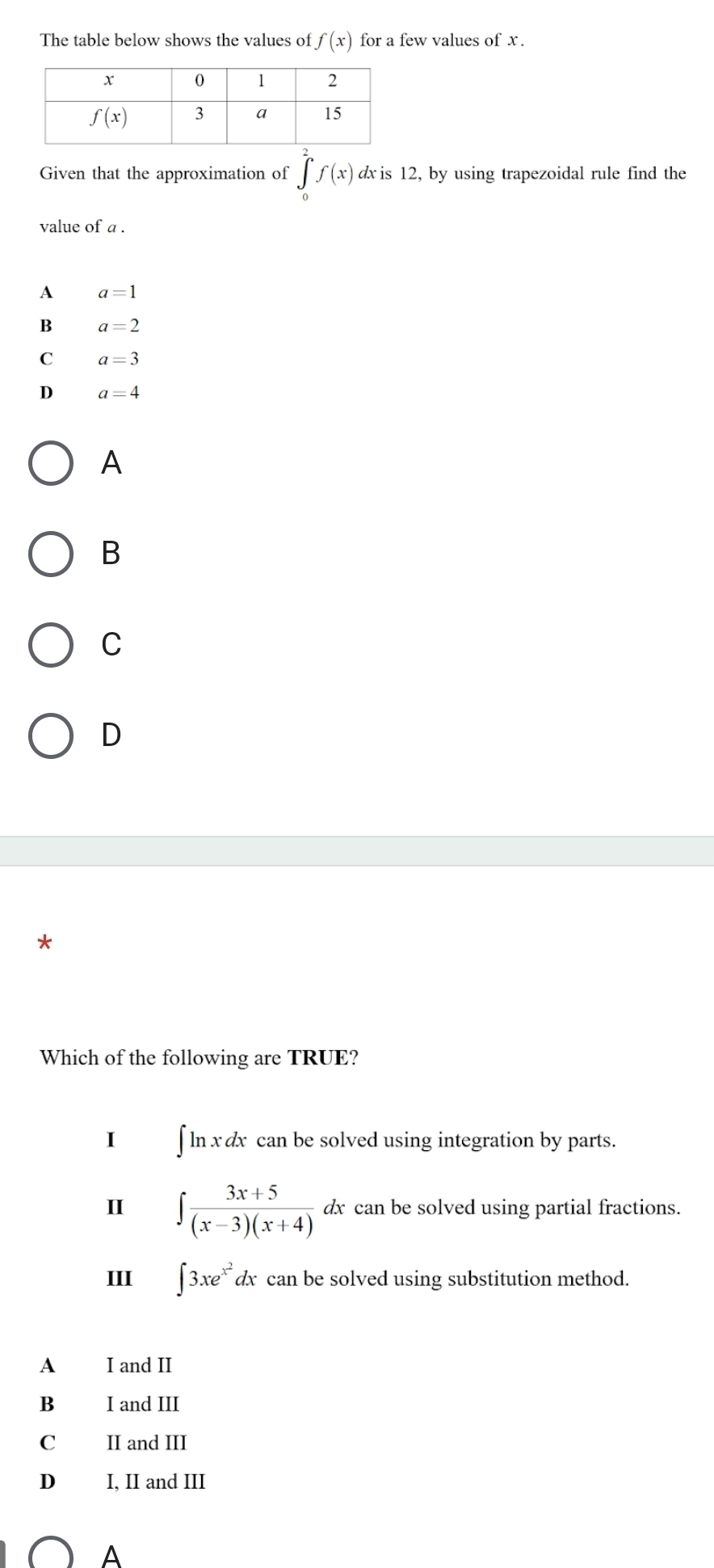 The table below shows the values of f(x) for a few values of x .
Given that the approximation of ∈tlimits _0^(2f(x) dx is 12, by using trapezoidal rule find the
value of a .
A a=1
B a=2
C a=3
D a=4
A
B
C
D
7
Which of the following are TRUE?
I ∫ ln x dx can be solved using integration by parts.
II ∈t frac 3x+5)(x-3)(x+4)dx can be solved using partial fractions.
III ∈t 3xe^(x^2)dx can be solved using substitution method.
A I and II
B I and III
C II and III
D I, II and III
A