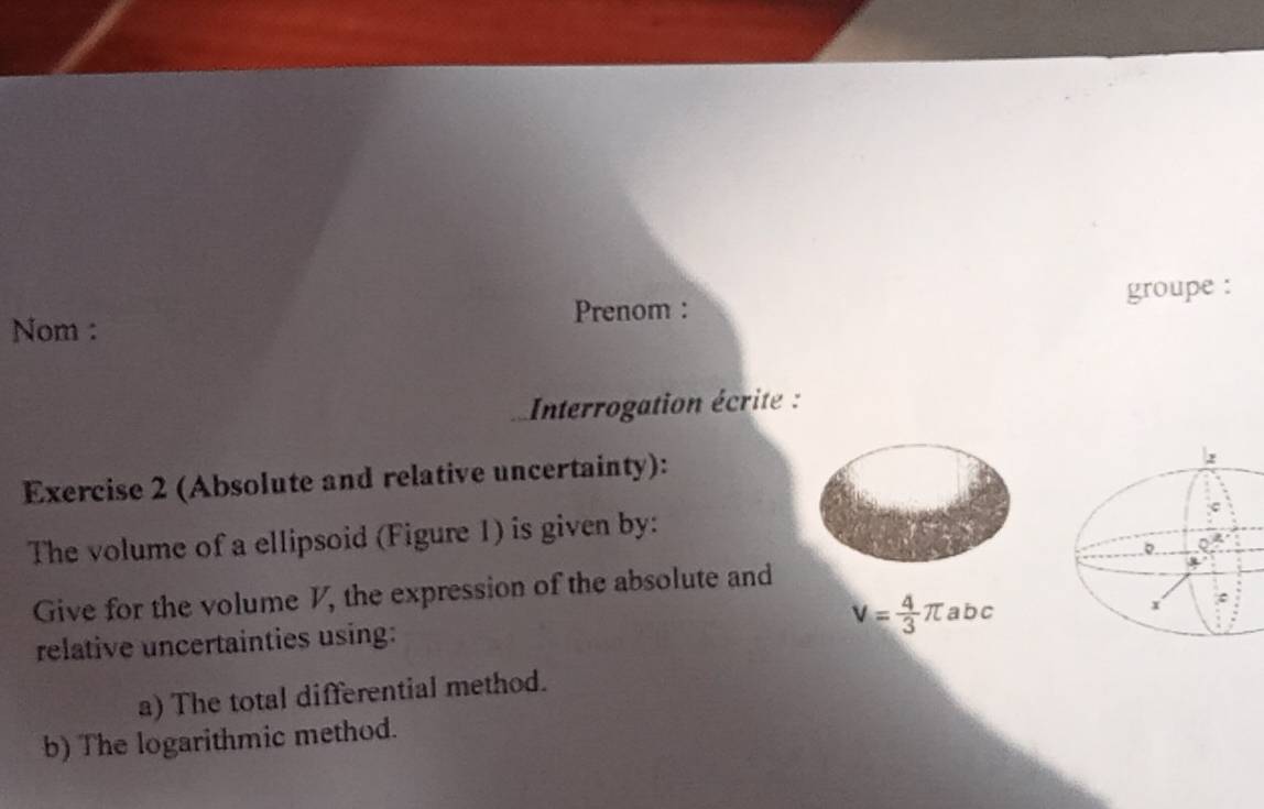 Prenom : groupe : 
Nom : 
* Interrogation écrite : 
Exercise 2 (Absolute and relative uncertainty): 
The volume of a ellipsoid (Figure 1) is given by: 
Give for the volume V, the expression of the absolute and
V= 4/3 π abc
relative uncertainties using: 
a) The total differential method. 
b) The logarithmic method.