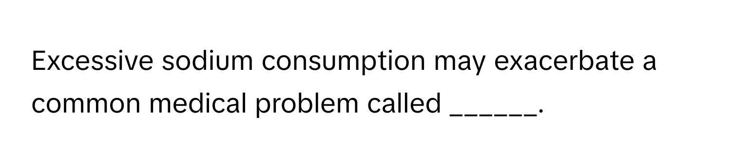 Excessive sodium consumption may exacerbate a common medical problem called ______.