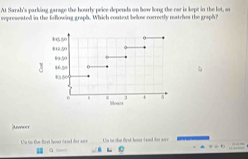 At Sarah's parking garage the hourly price depends on how long the car is kept in the lot, as
represented in the following graph. Which context below correctly matches the graph?
Answer
Up to the first hour (and for anv Up to the first hour (and for anv
10 3d Fhl
Q Search 11/14/2024