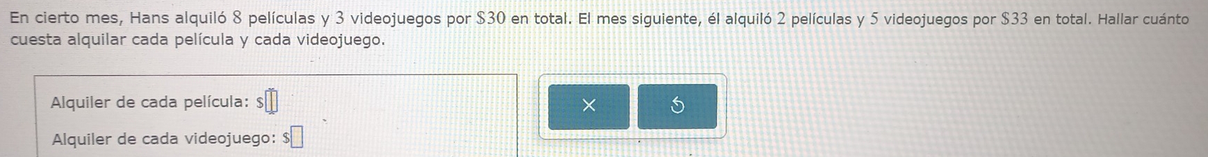 En cierto mes, Hans alquiló 8 películas y 3 videojuegos por $30 en total. El mes siguiente, él alquiló 2 películas y 5 videojuegos por $33 en total. Hallar cuánto 
cuesta alquilar cada película y cada videojuego. 
Alquiler de cada película: □ × i 
Alquiler de cada videojuego: $□