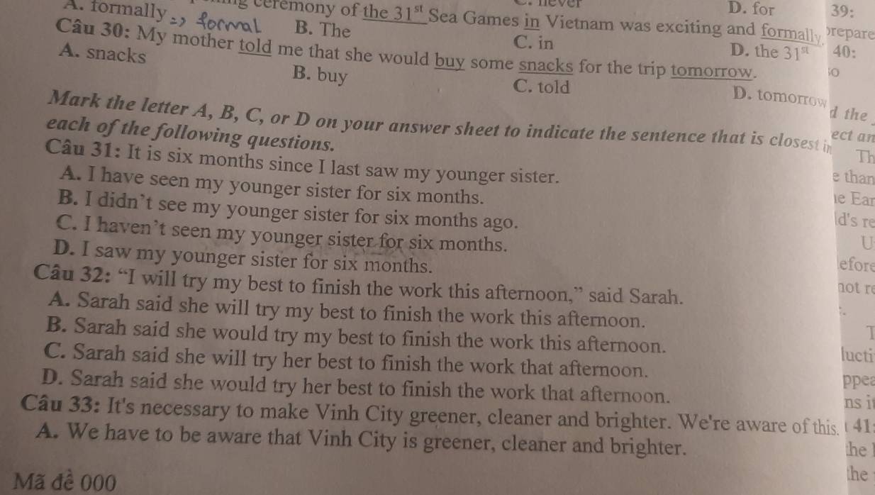 for 39:
A. formally ling ceremony of the 31^(st) Sea Games in Vietnam was exciting and formally )repare
B. The D. the 31^(st) 40:
C. in
A. snacks B. buy
Câu 30: My mother told me that she would buy some snacks for the trip tomorrow. D. tomorrow
50
C. told
d the
Mark the letter A, B, C, or D on your answer sheet to indicate the sentence that is closest in Th
each of the following questions.
ect an
Câu 31: It is six months since I last saw my younger sister.
e than
A. I have seen my younger sister for six months. d's re
ιe Ear
B. I didn’t see my younger sister for six months ago.
U
C. I haven’t seen my younger sister for six months. efore
D. I saw my younger sister for six months.
Câu 32: “I will try my best to finish the work this afternoon,” said Sarah.
notre
A. Sarah said she will try my best to finish the work this afternoon.
B. Sarah said she would try my best to finish the work this afternoon. lucti
C. Sarah said she will try her best to finish the work that afternoon. ppea
D. Sarah said she would try her best to finish the work that afternoon. ns i
Câu 33: It's necessary to make Vinh City greener, cleaner and brighter. We're aware of this t 41
A. We have to be aware that Vinh City is greener, cleaner and brighter.
he 
Mã đề 000
the