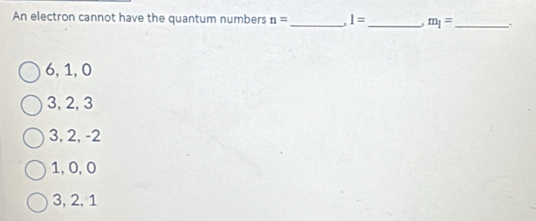 An electron cannot have the quantum numbers n= _ , 1= _ m_1= _ .
6, 1, 0
3, 2, 3
3, 2, -2
1, 0, 0
3, 2, 1