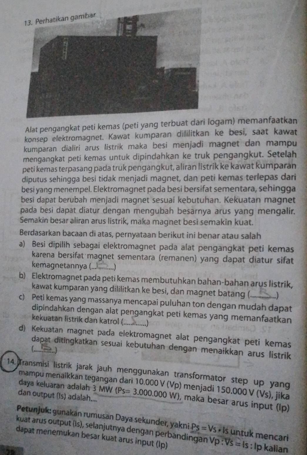 Alat pengangkat peti kemas (peti yangogam) memanfaatkan
konsep elektromagnet. Kawat kumparan dililitkan ke besi, saat kawat
kumparan dialiri arus listrik maka besi menjadi magnet dan mampu
mengangkat peti kemas untuk dipindahkan ke truk pengangkut. Setelah
peti kemas terpasang pada truk pengangkut, aliran listrik ke kawat kumparan
diputus sehingga besi tidak menjadi magnet, dan peti kemas terlepas dari
besi yang menempel. Elektromagnet pada besi bersifat sementara, sehingga
besi dapat berubah menjadi magnet sesuai kebutuhan. Kekuatan magnet
pada besi dapat diatur dengan mengubah besarnya arus yang mengalir.
Semakin besar aliran arus listrik, maka magnet besi semakin kuat.
Berdasarkan bacaan di atas, pernyataan berikut ini benar atau salah
a) Besi dipilih sebagai elektromagnet pada alat pengangkat peti kemas
karena bersifat magnet sementara (remanen) yang dapat diatur sifat
kemagnetannya (.._ ..)
b) Elektromagnet pada peti kemas membutuhkan bahan-bahan arus listrik,
kawat kumparan yang dililitkan ke besi, dan magnet batang (. )
c) Peti kemas yang massanya mencapai puluhan ton dengan mudah dapat
dipindahkan dengan alat pengangkat peti kemas yang memanfaatkan
kekuatan listrik dan katrol ( )
d) Kekuatan magnet pada elektromagnet alat pengangkat peti kemas
dapat ditingkatkan sesuai kebutuhan dengan menaikkan arus listrik
(.)_
14. Transmisi listrik jarak jauh menggunakan transformator step up yang
mampu menaíkkan tegangan dari 10.000 V (Vp) menjadi 150.000V(Vs) , jika
daya keluaran adaiah 3 MW (Ps=3.000.000W) , maka besar arus input (Ip)
dan output (Is) adalah....
Petunjuk: gunakan rumusan Daya sekunder, yakni Ps=Vs· ls untuk mencari
kuat arus output (Is), selanjutnya dengan perbandingan Vp : VS=ls : lp kalian
dapat menemukan besar kuat arus input (Ip)