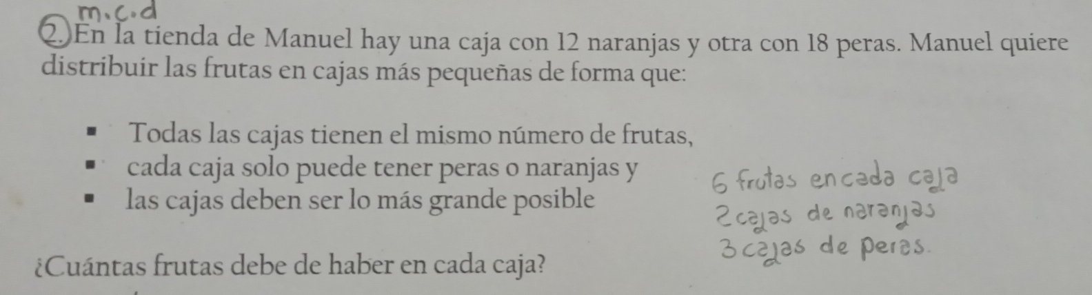 En la tienda de Manuel hay una caja con 12 naranjas y otra con 18 peras. Manuel quiere 
distribuir las frutas en cajas más pequeñas de forma que: 
Todas las cajas tienen el mismo número de frutas, 
cada caja solo puede tener peras o naranjas y 
las cajas deben ser lo más grande posible 
¿Cuántas frutas debe de haber en cada caja?