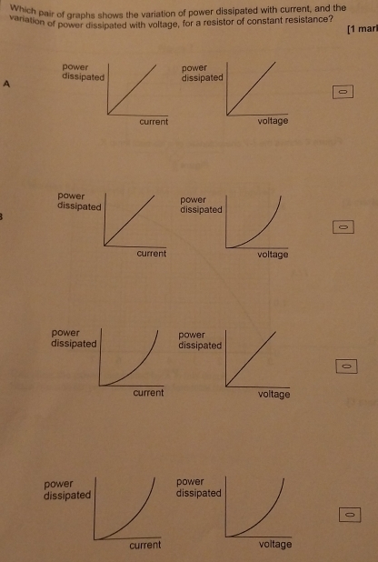 Which pair of graphs shows the variation of power dissipated with current, and the
variation of power dissipated with voltage, for a resistor of constant resistance? [1 mar
A 
。
powe
dissipp dissipated
。
po
dis
。
pow
dis