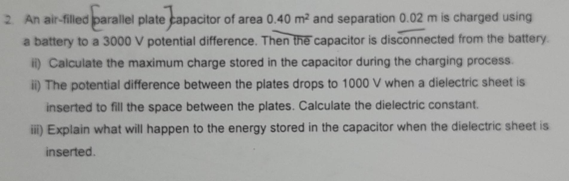 An air-filled parallel plate capacitor of area 0.40m^2 and separation 0.02 m is charged using 
a battery to a 3000 V potential difference. Then the capacitor is disconnected from the battery. 
ii) Calculate the maximum charge stored in the capacitor during the charging process. 
ii) The potential difference between the plates drops to 1000 V when a dielectric sheet is 
inserted to fill the space between the plates. Calculate the dielectric constant. 
iii) Explain what will happen to the energy stored in the capacitor when the dielectric sheet is 
inserted.