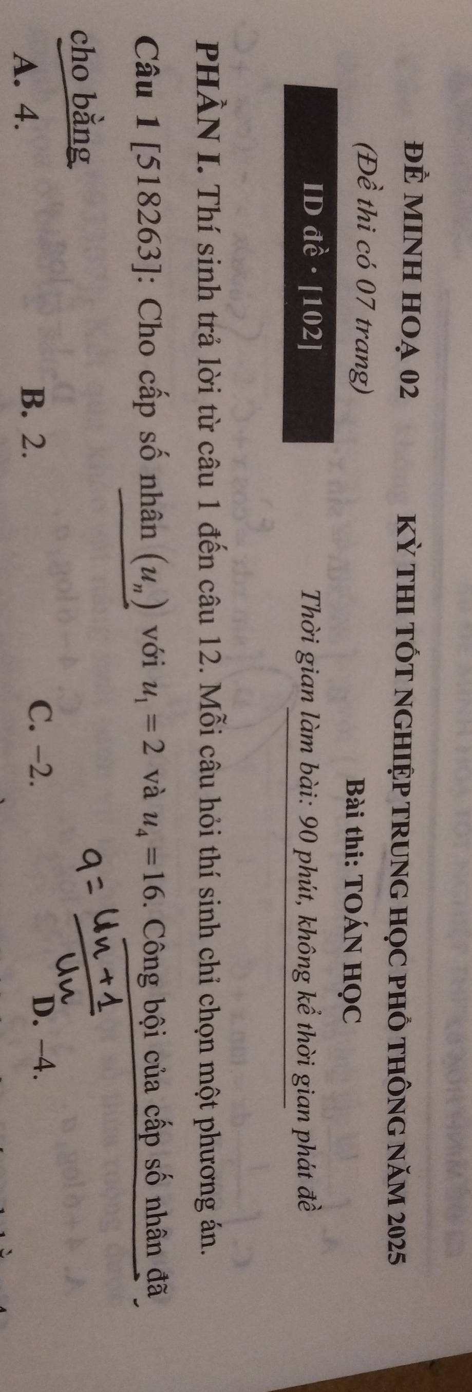 đÈ MINH HOạ 02 Kỳ tHI TỐT nGHIỆP TRUnG HọC pHỒ tHÔnG năm 2025
(Đề thi có 07 trang) Bài thi: TOÁN HọC
ID đề · [ 102 ] Thời gian làm bài: 90 phút, không kể thời gian phát đề
PHÀN I. Thí sinh trả lời từ câu 1 đến câu 12. Mỗi câu hỏi thí sinh chỉ chọn một phương án.
Câu 1 [518263]: Cho cấp số nhân (u_n) với u_1=2 và u_4=16 0. Công bội của cấp số nhân đã
cho bằng
B. 2. C. -2.
A. 4. D. -4.