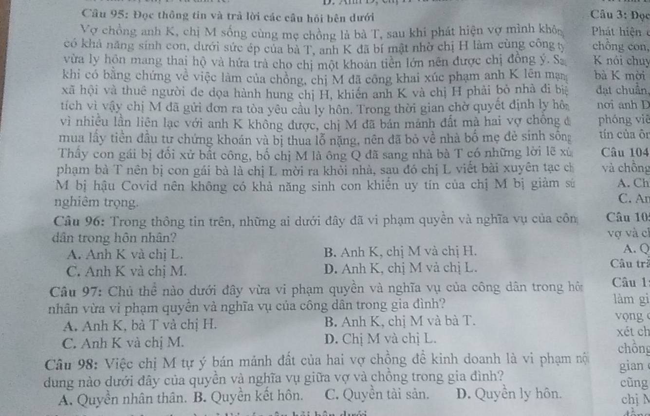 Đọc thông tin và trả lời các cầu hỏi bên dưới
Câu 3: Đọc
Vợ chồng anh K, chị M sống cùng mẹ chồng là bà T, sau khi phát hiện vợ mình không  Phát hiệ n 
có khả năng sinh con, dưới sức ép của bà T, anh K đã bí mật nhờ chị H làm cùng công t chồng con,
vừa ly hôn mang thaị hộ và hứa trà cho chị một khoản tiền lớn nên được chị đồng ý. Sa K nói chuy
khi có bằng chứng về việc làm của chồng, chị M đã công khai xúc phạm anh K lên mạn bà K mời
xã hội và thuê người đe đọa hành hung chị H, khiến anh K và chị H phải bỏ nhà đi biệ đạt chuẩn,
tích vì vậy chị M đã gửi đơn ra tòa yêu cầu ly hôn. Trong thời gian chờ quyết định ly hôn nơi anh D
vì nhiều lần liên lạc với anh K không được, chị M đã bán manh đất mà hai vợ chống đ phóng viē
mua lấy tiền đầu tự chứng khoán và bị thua lỗ nặng, nên đã bỏ về nhà bố mẹ đẻ sinh sống tín của ôn
Thầy con gái bị đối xử bắt công, bố chị M là ông Q đã sang nhà bà T có những lời lẽ xù Câu 104
phạm bà T nên bị con gái bà là chị L mời ra khỏi nhà, sau đó chị L viết bài xuyên tạc ch và chồng
M bị hậu Covid nên không có khả năng sinh con khiển uy tín của chị M bị giảm sứ A. Ch
nghiêm trọng. C. An
Câu 96: Trong thông tin trên, những ai dưới đây đã vi phạm quyền và nghĩa vụ của côn Câu 10
dân trong hôn nhân? vợ và ch
A. Anh K và chị L. B. Anh K, chị M và chị H.
A. Q
C. Anh K và chị M. D. Anh K, chị M và chị L.
Câu trả
Câu 97: Chủ thể nào dưới đây vừa vi phạm quyền và nghĩa vụ của công dân trong hôi Câu 1
vhân vừa vi phạm quyền và nghĩa vụ của công dân trong gia đình? làm gì
A. Anh K, bà T và chị H. B. Anh K, chị M và bà T.
v ng 
xét ch
C. Anh K và chị M. D. Chị M và chị L. chồng
Câu 98: Việc chị M tự ý bán mảnh đất của hai vợ chồng đề kinh doanh là vi phạm nộ
dung nào dưới đây của quyền và nghĩa vụ giữa vợ và chồng trong gia đình? gian
cũng
A. Quyền nhân thân. B. Quyền kết hôn. C. Quyền tài sản. D. Quyên ly hôn. chị N