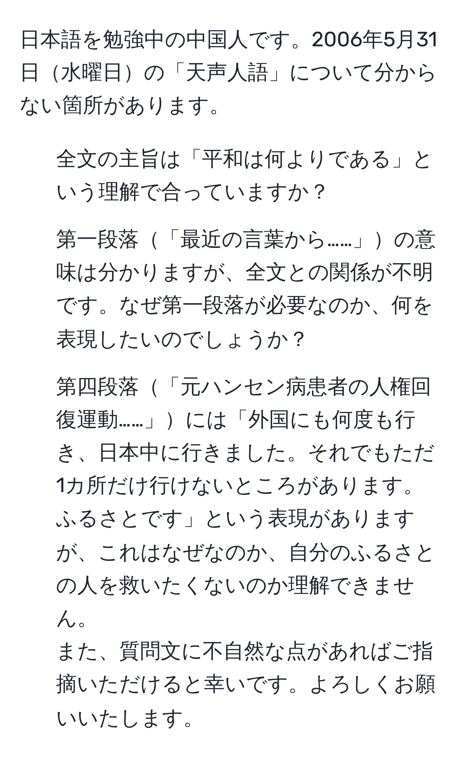 日本語を勉強中の中国人です。2006年5月31日水曜日の「天声人語」について分からない箇所があります。  
1. 全文の主旨は「平和は何よりである」という理解で合っていますか？  
2. 第一段落「最近の言葉から……」の意味は分かりますが、全文との関係が不明です。なぜ第一段落が必要なのか、何を表現したいのでしょうか？  
3. 第四段落「元ハンセン病患者の人権回復運動……」には「外国にも何度も行き、日本中に行きました。それでもただ1カ所だけ行けないところがあります。ふるさとです」という表現がありますが、これはなぜなのか、自分のふるさとの人を救いたくないのか理解できません。  
また、質問文に不自然な点があればご指摘いただけると幸いです。よろしくお願いいたします。