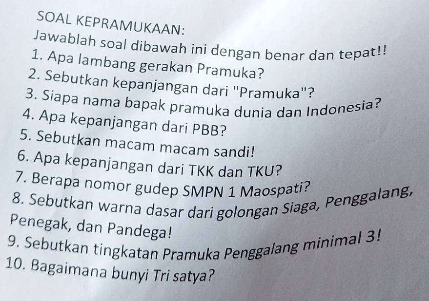 SOAL KEPRAMUKAAN: 
Jawablah soal dibawah ini dengan benar dan tepat!! 
1. Apa lambang gerakan Pramuka? 
2. Sebutkan kepanjangan dari "Pramuka"? 
3. Siapa nama bapak pramuka dunia dan Indonesia? 
4. Apa kepanjangan dari PBB? 
5. Sebutkan macam macam sandi! 
6. Apa kepanjangan dari TKK dan TKU? 
7. Berapa nomor gudep SMPN 1 Maospati? 
8. Sebutkan warna dasar dari golongan Siaga, Penggalang, 
Penegak, dan Pandega! 
9. Sebutkan tingkatan Pramuka Penggalang minimal 3! 
10. Bagaimana bunyi Tri satya?