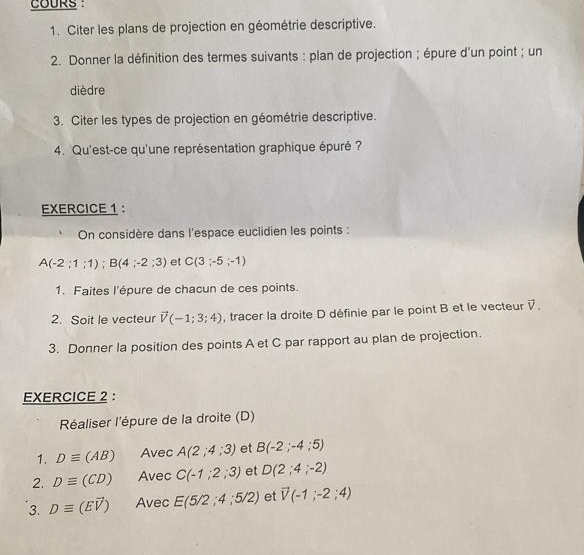 COURS : 
1. Citer les plans de projection en géométrie descriptive. 
2. Donner la définition des termes suivants : plan de projection ; épure d'un point ; un 
dièdre 
3. Citer les types de projection en géométrie descriptive. 
4. Qu'est-ce qu'une représentation graphique épuré ? 
EXERCICE 1： 
On considère dans l'espace euclidien les points :
A(-2;1;1); B(4;-2;3) et C(3;-5;-1)
1. Faites l'épure de chacun de ces points. 
2. Soit le vecteur vector V(-1;3;4) , tracer la droite D définie par le point B et le vecteur vector V. 
3. Donner la position des points A et C par rapport au plan de projection. 
EXERCICE 2 : 
Réaliser l'épure de la droite (D) 
1. Dequiv (AB) Avec A(2;4;3) et B(-2;-4;5)
2. Dequiv (CD) Avec C(-1;2;3) et D(2;4;-2)
3. Dequiv (Evector V) Avec E(5/2;4;5/2) et vector V(-1;-2;4)