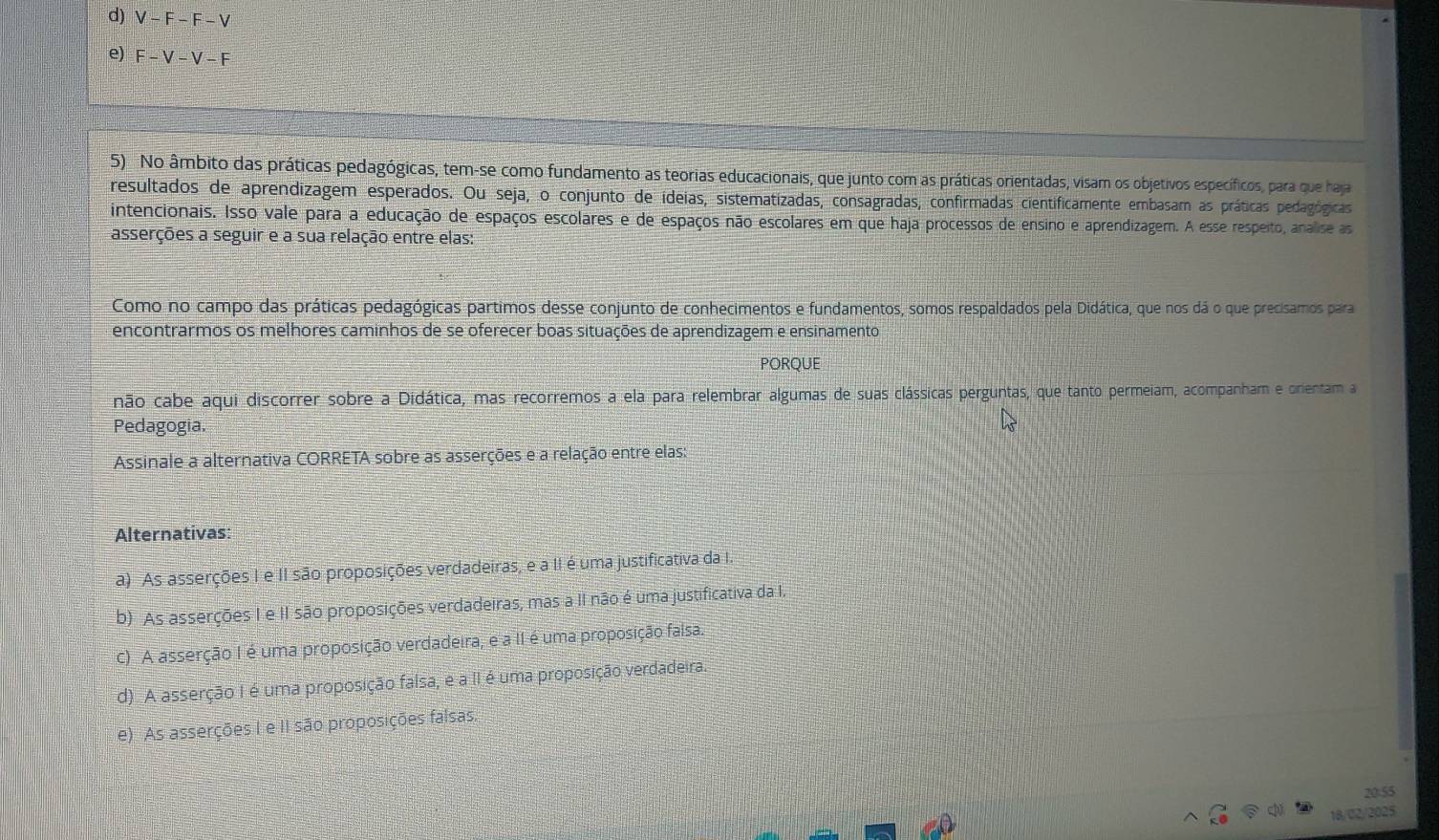 d) V-F-F-V
e) F-V-V-F
5) No âmbito das práticas pedagógicas, tem-se como fundamento as teorias educacionais, que junto com as práticas orientadas, visam os objetivos específicos, para que haja
resultados de aprendizagem esperados. Ou seja, o conjunto de ideias, sistematizadas, consagradas, confirmadas cientificamente embasam as práticas pedagógicas
intencionais. Isso vale para a educação de espaços escolares e de espaços não escolares em que haja processos de ensino e aprendizagem. A esse respeito, analise as
asserções a seguir e a sua relação entre elas:
Como no campo das práticas pedagógicas partimos desse conjunto de conhecimentos e fundamentos, somos respaldados pela Didática, que nos dá o que precisamos para
encontrarmos os melhores caminhos de se oferecer boas situações de aprendizagem e ensinamento
PORQUE
não cabe aqui discorrer sobre a Didática, mas recorremos a ela para relembrar algumas de suas clássicas perguntas, que tanto permeiam, acompanham e orientam a
Pedagogia.
Assinale a alternativa CORRETA sobre as asserções e a relação entre elas:
Alternativas:
a) As asserções I e II são proposições verdadeiras, e a II é uma justificativa da I.
b) As asserções I e II são proposições verdadeiras, mas a II não é uma justificativa da I.
C) A asserção I é uma proposição verdadeira, e a II é uma proposição falsa.
d) A asserção I é uma proposição falsa, e a II é uma proposição verdadeira.
e) As asserções I e II são proposições falsas.
20:55
18/02/2025