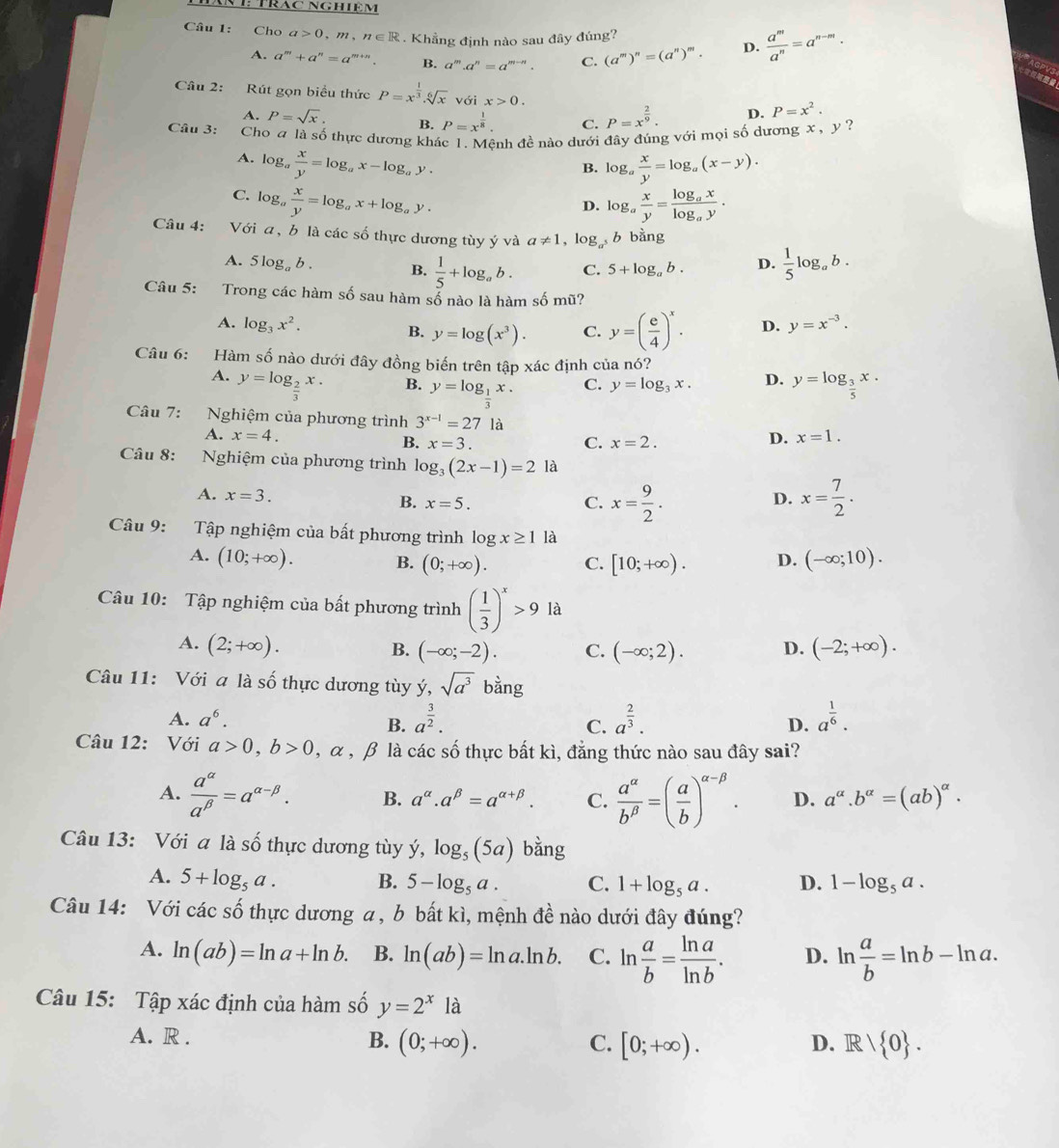 TrăC NgHiệm
Câu 1: Cho a>0,m,n∈ R. Khẳng định nào sau đây đúng? D.  a^m/a^n =a^(n-m).
A. a^m+a^n=a^(m+n). B. a^m.a^n=a^(m-n). C. (a^m)^n=(a^n)^m.
AGPVS
Câu 2: Rút gọn biểu thức P=x^(frac 1)3.sqrt[6](x) với x>0. D. P=x^2.
A. P=sqrt(x). B. P=x^(frac 1)8. C. P=x^(frac 2)9.
Câu 3: Cho a là số thực dương khác 1. Mệnh đề nào dưới đây đúng với mọi số dương x , y ?
A. log _a x/y =log _ax-log _ay. log _a x/y =log _a(x-y).
B.
C. log _a x/y =log _ax+log _ay. log _a x/y =frac log _axlog _ay.
D.
Câu 4: Với a, b là các số thực dương tùy ý và a!= 1 , lc^)_  b bằng
A. 5 log。 b . B.  1/5 +log _ab. C. 5+log _ab. D.  1/5 log _ab.
Câu 5: Trong các hàm số sau hàm số nào là hàm số mũ?
A. log _3x^2. D. y=x^(-3).
B. y=log (x^3). C. y=( e/4 )^x.
Câu 6: Hàm số nào dưới đây đồng biến trên tập xác định của nó?
A. y=log _ 2/3 x. y=log _ 3/5 x.
B. y=log __ 1x. C. y=log _3x. D.
Câu 7: Nghiệm của phương trình 3^(x-1)=27 là x=1.
A. x=4. D.
B. x=3. C. x=2.
Câu 8: Nghiệm của phương trình log _3(2x-1)=2 là
A. x=3.
B. x=5. C. x= 9/2 . x= 7/2 .
D.
Câu 9: Tập nghiệm của bất phương trình log x≥ 1 là
A. (10;+∈fty ). B. (0;+∈fty ). C. [10;+∈fty ). D. (-∈fty ;10).
Câu 10: Tập nghiệm của bất phương trình ( 1/3 )^x>9 là
A. (2;+∈fty ). B. (-∈fty ;-2). C. (-∈fty ;2). D. (-2;+∈fty ).
Câu 11: Với a là số thực dương tùy y,sqrt(a^3) bằng
A. a^6.
B. a^(frac 3)2. a^(frac 2)3. a^(frac 1)6.
C.
D.
Câu 12: Với a>0,b>0,alpha ,β là các số thực bất kì, đẳng thức nào sau đây sai?
A.  a^(alpha)/a^(beta) =a^(alpha -beta). B. a^(alpha).a^(beta)=a^(alpha +beta). C.  a^(alpha)/b^(beta) =( a/b )^alpha -beta . D. a^(alpha).b^(alpha)=(ab)^alpha .
Câu 13: Với a là 2y-9 thực dương tùy y,log _5(5a) bằng
A. 5+log _5a. B. 5-log _5a. C. 1+log _5a. D. 1-log _5a.
Câu 14: Với các số thực dương a , b bất kì, mệnh đề nào dưới đây đúng?
A. ln (ab)=ln a+ln b. B. ln (ab)=ln a.ln b. C. ln  a/b = ln a/ln b . D. ln  a/b =ln b-ln a.
Câu 15: Tập xác định của hàm số y=2^x là
A. R . B. (0;+∈fty ). C. [0;+∈fty ). D. R/ 0 .