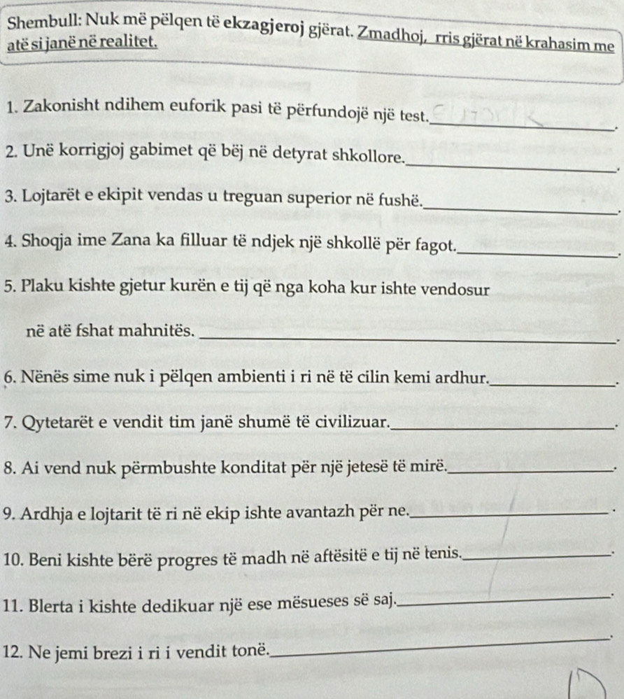 Shembull: Nuk më pëlqen të ekzagjeroj gjërat. Zmadhoj, rris gjërat në krahasim me 
atë si janë në realitet. 
_ 
1. Zakonisht ndihem euforik pasi të përfundojë një test. 
. 
_ 
2. Unë korrigjoj gabimet që bëj në detyrat shkollore. 
. 
_ 
3. Lojtarët e ekipit vendas u treguan superior në fushë. 
. 
4. Shoqja ime Zana ka filluar të ndjek një shkollë për fagot._ 
. 
5. Plaku kishte gjetur kurën e tij që nga koha kur ishte vendosur 
_ 
në atë fshat mahnitës. 
. 
6. Nënës sime nuk i pëlqen ambienti i ri në të cilin kemi ardhur._ 
. 
7. Qytetarët e vendit tim janë shumë të civilizuar._ 
_. 
8. Ai vend nuk përmbushte konditat për një jetesë të mirë._ . 
9. Ardhja e lojtarit të ri në ekip ishte avantazh për ne._ . 
10. Beni kishte bërë progres të madh në aftësitë e tij në tenis._ . 
11. Blerta i kishte dedikuar një ese mësueses së saj._ 
. 
12. Ne jemi brezi i ri i vendit tonë. 
_