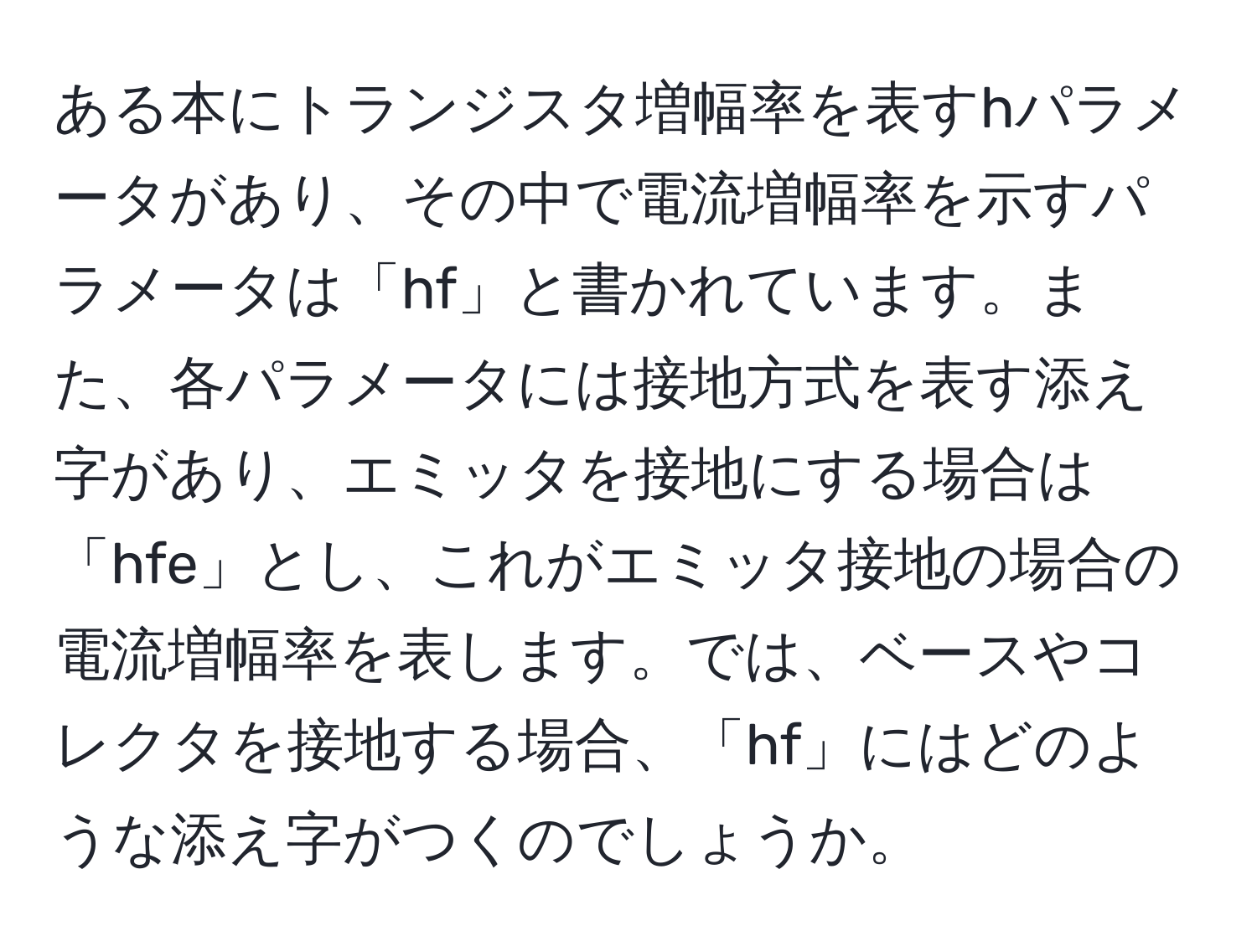 ある本にトランジスタ増幅率を表すhパラメータがあり、その中で電流増幅率を示すパラメータは「hf」と書かれています。また、各パラメータには接地方式を表す添え字があり、エミッタを接地にする場合は「hfe」とし、これがエミッタ接地の場合の電流増幅率を表します。では、ベースやコレクタを接地する場合、「hf」にはどのような添え字がつくのでしょうか。