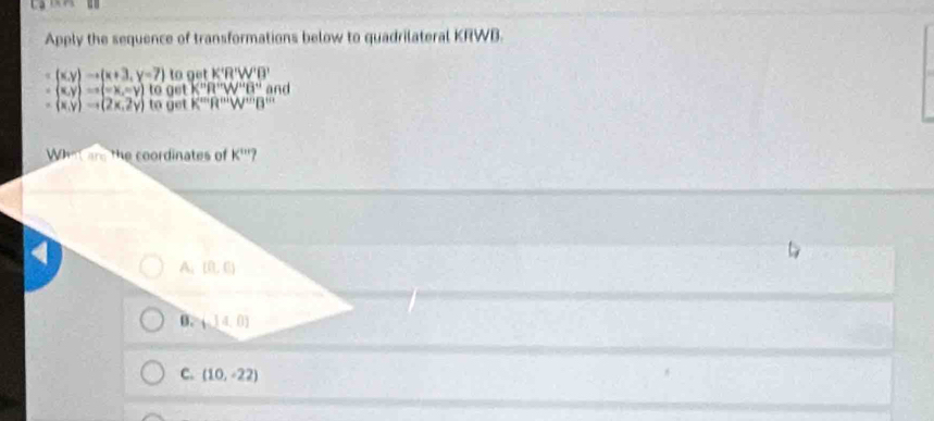 Apply the sequence of transformations below to quadrilateral KRWB.
(x,y)to (x+3,y=7) to get K'R'W'B'W'
(x,y)Rightarrow (-x,-y)t get K^nR^wW^uB^u and
(x,y)to (2x,2y) to get K^(m')R'''W'W'''B''' 
What are the coordinates of K'''
A. (0,0)
B. (14,0)
C. (10,-22)