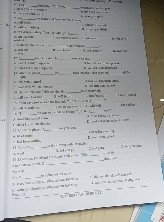 have been working D. had been
8. "You_ here before?"□ "Yes, I_ my holidays here last year."
A. have you been; spended B. have you been; spent
C. had you been; spent D. were you; spent
9. We_ our housework by tomorrow evening.
A. will finish B. will have finished
help he
C. will be finishing D. are going to finish
10. "Your face is dirty, Tom." □ "All right, I_ iL"
A. am washing B. am going to wash
washed C. will wash D. will have
11. Coming into the room, he_ Mary where he_ her.
0 A. see; left B. saw; had left C. had seen: left D. saw; was
leaving
12 I_ from him since he_ two years ago.
A. hadn't heard; disappeared B. haven't heard; disappeared
C. didn't hear; has disappeared D. will not hear; disappears
13 After the guests_ she_ back into the living-room and_ off the
light.
A. left; went; turned B. had left; had gone; turned
C. have leftt; will got; turned D. had left; went; turned
14 By the time you finish cooking they_ their homework.
A. will have finished B. will finish C. had finished D. have finished
15 "You have just missed the last train." □ "Never mind. I_ ,
A. will be walking B. am going to walk C. will walk D. am walking
16 ''I_ the way to the Globe Theater." □ "OK. I_ you."
lks A. don't know; will show B. won't know; will show
C. don't know; am showing D. don't know; am going to show
17 Come in, please. I_ for you long.
A. have waited B. have been waiting
C. had been waiting D. have been waited
18 Who you to the cinema with last night?
A. went _B. did you go C. had gone D. did you went
19 Detective: I'm afraid I must ask both of you. What_ at 10.20
chess with
p.m yesterday? Mr. X: I
_
my wife.
Mr. Y: I_ to a play on the radio.
A. were you doing; am playing; was listening B. did you do; played; listened
C. were you doing; am playing; am listening D. were you doing; was playing; was
listening
TEACHER DAU THI HIEN | 21