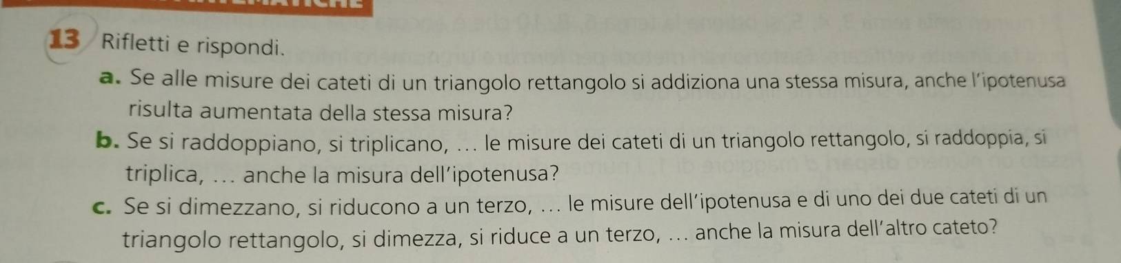 Rifletti e rispondi. 
a. Se alle misure dei cateti di un triangolo rettangolo si addiziona una stessa misura, anche l’ipotenusa 
risulta aumentata della stessa misura? 
b. Se si raddoppiano, si triplicano, ... le misure dei cateti di un triangolo rettangolo, si raddoppia, si 
triplica, ... anche la misura dell’ipotenusa? 
c. Se si dimezzano, si riducono a un terzo, .. le misure dell’ipotenusa e di uno dei due cateti di un 
triangolo rettangolo, si dimezza, si riduce a un terzo, ... anche la misura dell’altro cateto?