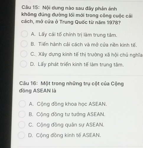 Nội dung nào sau đây phản ánh
không đúng đường lối mới trong công cuộc cải
cách, mở cửa ở Trung Quốc từ năm 1978?
A. Lấy cải tổ chính trị làm trung tâm.
B. Tiến hành cải cách và mở cửa nền kinh tế.
C. Xây dựng kinh tế thị trường xã hội chủ nghĩa
D. Lấy phát triển kinh tế làm trung tâm.
Câu 16: Một trong những trụ cột của Cộng
đồng ASEAN là
A. Cộng đồng khoa học ASEAN.
B. Cộng đồng tư tưởng ASEAN.
C. Cộng đồng quân sự ASEAN.
D. Cộng đồng kinh tế ASEAN.