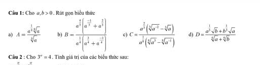 Cho a, b>0. Rút gọn biểu thức 
a) A=frac a^(frac 1)3sqrt[6](a)sqrt[3](a) b) B=frac a^(frac 1)4(a^(frac -1)4+a^(frac 2)3)a^(frac 1)4(a^(frac 1)4+a^(frac -1)4) c) C=frac a^(frac 2)3(sqrt[3](a^(-2))-sqrt[3](a))a^(frac 1)3(sqrt[3](a^3)-sqrt[3](a^(-4))) d) D=frac a^(frac 1)3sqrt(b)+b^(frac 1)3sqrt(a)sqrt[6](a)+sqrt[6](b)
Câu 2 : Cho 3^x=4. Tinh giá trị của các biểu thức sau: