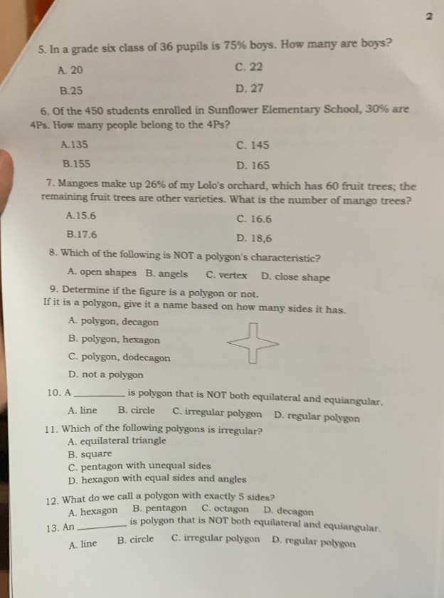 2
5. In a grade six class of 36 pupils is 75% boys. How many are boys?
A. 20 C. 22
B. 25 D. 27
6. Of the 450 students enrolled in Sunflower Elementary School, 30% are
4Ps. How many people belong to the 4Ps?
A. 135 C. 145
B. 155 D. 165
7. Mangoes make up 26% of my Lolo's orchard, which has 60 fruit trees; the
remaining fruit trees are other varieties. What is the number of mango trees?
A. 15.6 C. 16.6
B. 17.6 D. 18,6
8. Which of the following is NOT a polygon's characteristic?
A. open shapes B. angels C. vertex D. close shape
9. Determine if the figure is a polygon or not.
If it is a polygon, give it a name based on how many sides it has.
A. polygon, decagon
B. polygon, hexagon
C. polygon, dodecagon
D. not a polygon
10. A _is polygon that is NOT both equilateral and equiangular.
A. line B. circle C. irregular polygon D. regular polygon
11. Which of the following polygons is irregular?
A. equilateral triangle
B. square
C. pentagon with unequal sides
D. hexagon with equal sides and angles
12. What do we call a polygon with exactly 5 sides?
A. hexagon B. pentagon C. octagon D. decagon
13. An_
is polygon that is NOT both equilateral and equiangular.
A. line B. circle C. irregular polygon D. regular polygon