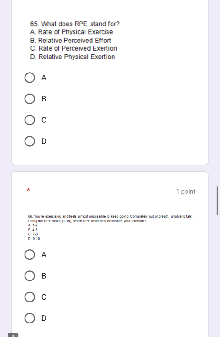 What does RPE stand for?
A. Rate of Physical Exercise
B. Relative Perceived Effort
C. Rate of Perceived Exertion
D. Relative Physical Exertion
A
B
C
D
*
1 point
66. You're exercising and feels almost impossible to keep going. Completely out of breath, unable to talk.
Using the RPE scale (1-10) , which RPE level best describes your exertion?
A. 1-3
B. 4-6
C. 7-8
D. 9-10
A
B
C
D