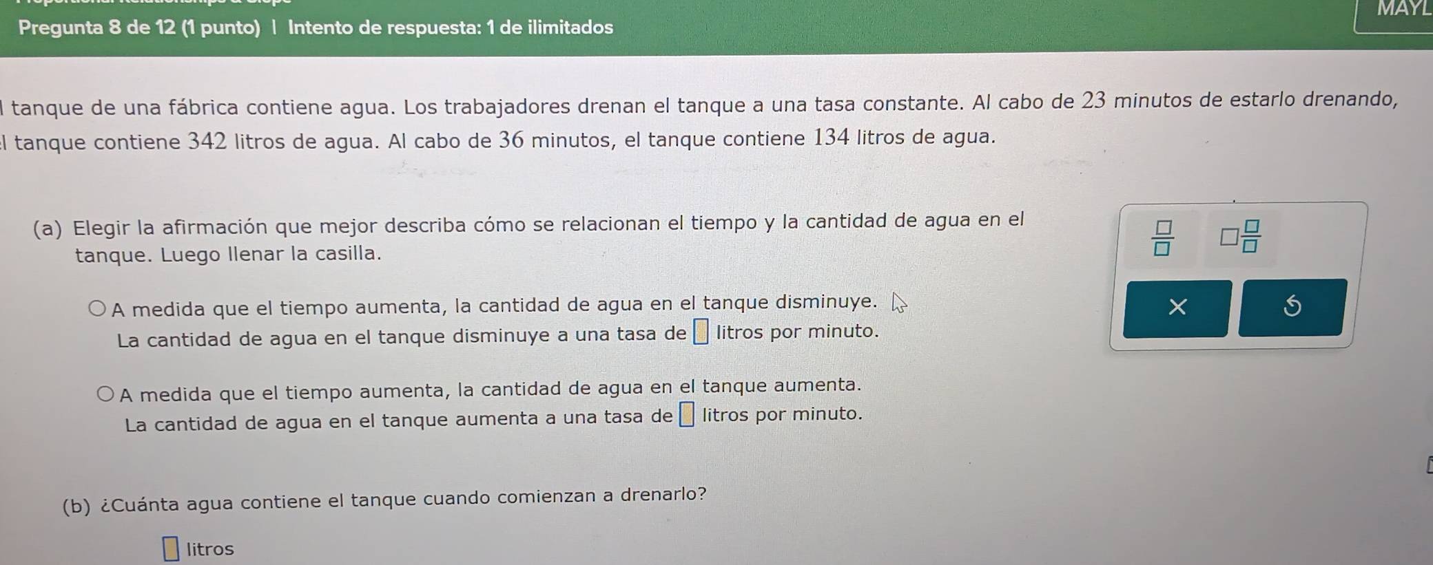 Pregunta 8 de 12 (1 punto) | Intento de respuesta: 1 de ilimitados MAYL
el tanque de una fábrica contiene agua. Los trabajadores drenan el tanque a una tasa constante. Al cabo de 23 minutos de estarlo drenando,
l tanque contiene 342 litros de agua. Al cabo de 36 minutos, el tanque contiene 134 litros de agua.
(a) Elegir la afirmación que mejor describa cómo se relacionan el tiempo y la cantidad de agua en el
tanque. Luego llenar la casilla.
 □ /□    □ /□  
A medida que el tiempo aumenta, la cantidad de agua en el tanque disminuye. ×
S
La cantidad de agua en el tanque disminuye a una tasa de □ litros por minuto.
A medida que el tiempo aumenta, la cantidad de agua en el tanque aumenta.
La cantidad de agua en el tanque aumenta a una tasa de □ litros por minuto.
(b) ¿Cuánta agua contiene el tanque cuando comienzan a drenarlo?
litros