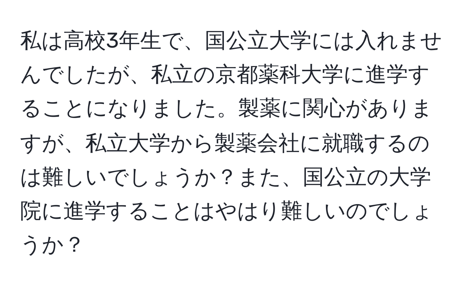 私は高校3年生で、国公立大学には入れませんでしたが、私立の京都薬科大学に進学することになりました。製薬に関心がありますが、私立大学から製薬会社に就職するのは難しいでしょうか？また、国公立の大学院に進学することはやはり難しいのでしょうか？