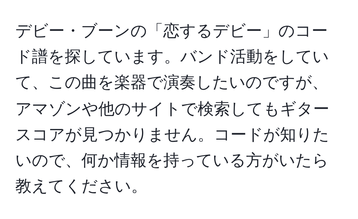 デビー・ブーンの「恋するデビー」のコード譜を探しています。バンド活動をしていて、この曲を楽器で演奏したいのですが、アマゾンや他のサイトで検索してもギタースコアが見つかりません。コードが知りたいので、何か情報を持っている方がいたら教えてください。