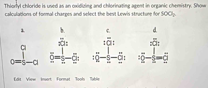 Thionyl chloride is used as an oxidizing and chlorinating agent in organic chemistry. Show 
calculations of formal charges and select the best Lewis structure for SOCl_2. 
a. 
b. 
c. 
d. 
:CI: 
CI 
o=s ^ s 

Edit View Insert Format Tools Table