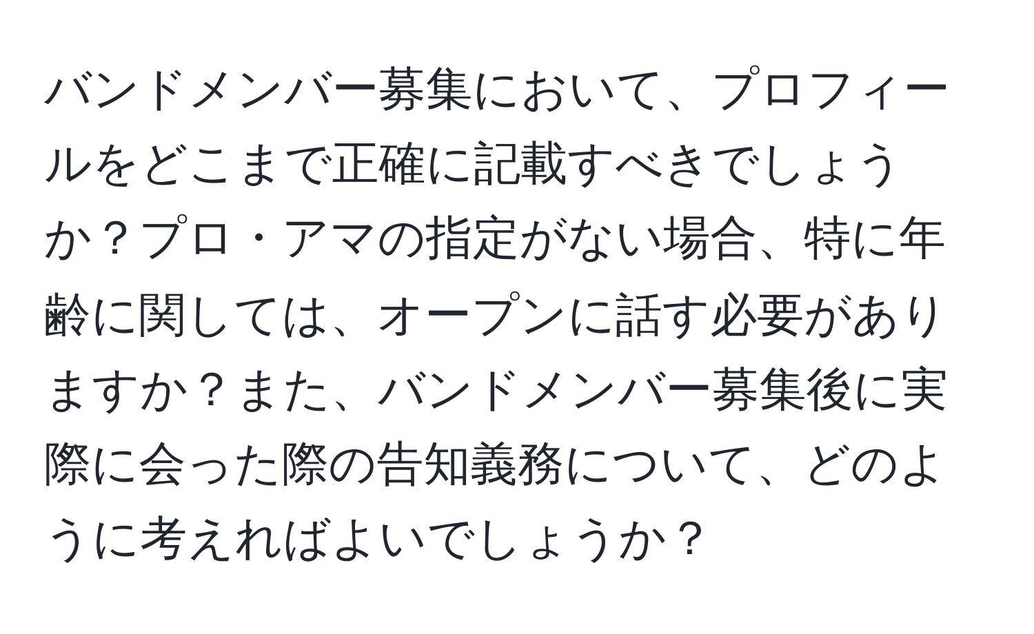 バンドメンバー募集において、プロフィールをどこまで正確に記載すべきでしょうか？プロ・アマの指定がない場合、特に年齢に関しては、オープンに話す必要がありますか？また、バンドメンバー募集後に実際に会った際の告知義務について、どのように考えればよいでしょうか？