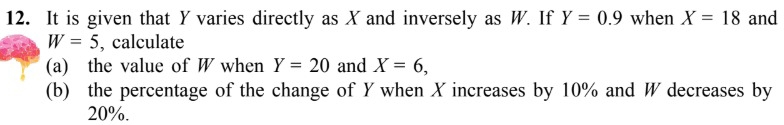 It is given that Y varies directly as X and inversely as W. If Y=0.9 when X=18 and
W=5 , calculate 
(a) the value of W when Y=20 and X=6, 
(b) the percentage of the change of Y when X increases by 10% and W decreases by
20%.