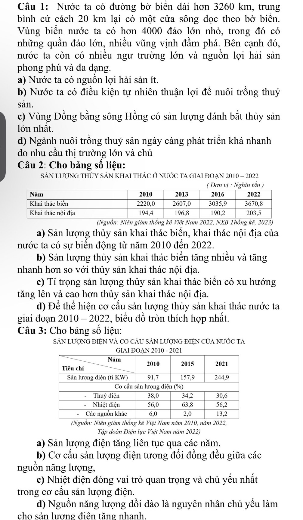 Nước ta có đường bờ biển dài hơn 3260 km, trung
bình cứ cách 20 km lại có một cửa sông dọc theo bờ biển.
Vùng biển nước ta có hơn 4000 đảo lớn nhỏ, trong đó có
những quần đảo lớn, nhiều vũng vịnh đầm phá. Bên cạnh đó,
nước ta còn có nhiều ngư trường lớn và nguồn lợi hải sản
phong phú và đa dạng.
a) Nước ta có nguồn lợi hải sản ít.
b) Nước ta có điều kiện tự nhiên thuận lợi để nuôi trồng thuỷ
sản.
c) Vùng Đồng bằng sông Hồng có sản lượng đánh bắt thủy sản
lớn nhất.
d) Ngành nuôi trồng thuỷ sản ngày càng phát triển khá nhanh
do nhu cầu thị trường lớn và chủ
Câu 2: Cho bảng số liệu:
SẢN LƯợNG THỦY SÁN KHAI THÁC Ở NƯỚC TA GIAI ĐOẠN 2010 - 2022
(Nguồn: Niên giám thống kê Việt Nam 2022, NXB Thống kê, 2023)
a) Sản lượng thủy sản khai thác biển, khai thác nội địa của
nước ta có sự biến động từ năm 2010 đến 2022.
b) Sản lượng thủy sản khai thác biển tăng nhiều và tăng
nhanh hơn so với thủy sản khai thác nội địa.
c) Tỉ trọng sản lượng thủy sản khai thác biển có xu hướng
tăng lên và cao hơn thủy sản khai thác nội địa.
d) Để thể hiện cơ cấu sản lượng thủy sản khai thác nước ta
giai đoạn 2010 - 2022, biểu đồ tròn thích hợp nhất.
Câu 3: Cho bảng số liệu:
SảN LƯợNG ĐIỆN VÀ Cơ CÁU SẢN LƯợNG ĐIỆN CủA NƯỚC TA
2010 - 2021
Tập đoàn Điện lực Việt Nam năm 2022)
a) Sản lượng điện tăng liên tục qua các năm.
b) Cơ cấu sản lượng điện tương đối đồng đều giữa các
nguồn năng lượng,
c) Nhiệt điện đóng vai trò quan trọng và chủ yếu nhất
trong cơ cấu sản lượng điện.
d) Nguồn năng lượng dồi dào là nguyên nhân chủ yếu làm
cho sản lương điên tăng nhanh.