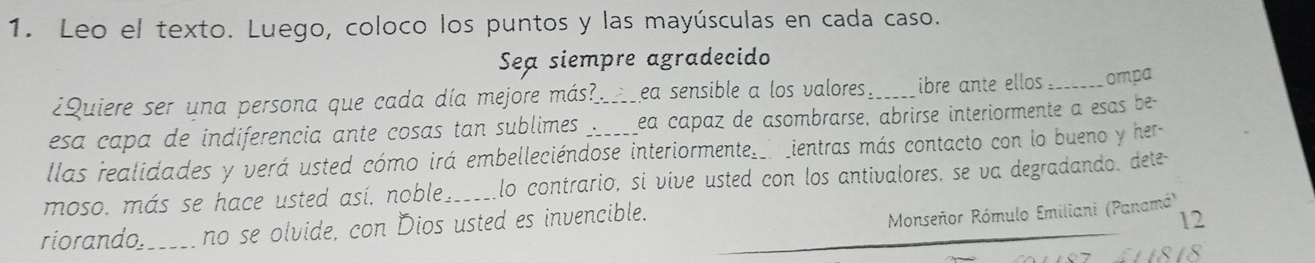 Leo el texto. Luego, coloco los puntos y las mayúsculas en cada caso. 
Sea siempre agradecido 
¿Quiere ser una persona que cada día mejore más? ea sensible a los valores _ibre ante ellos . _ompa 
esa capa de indiferencia ante cosas tan sublimes _ea capaz de asombrarse, abrirse interiormente a esas be- 
llas realidades y verá usted cómo irá embelleciéndose interiormente__ _ientras más contacto con lo bueno y her- 
moso. más se hace usted así. noble. _lo contrarió, si víve usted con los antivalores, se va degradando, dete- 
riorando_ no se olvide, con Dios usted es invencible. 
Monseñor Rómulo Emiliani (Panamá) 
12