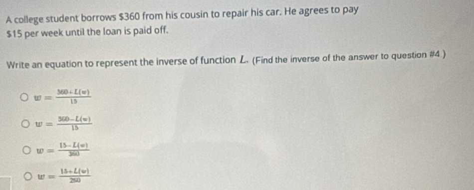 A college student borrows $360 from his cousin to repair his car. He agrees to pay
$15 per week until the loan is paid off.
Write an equation to represent the inverse of function L. (Find the inverse of the answer to question #4 )
w= (360+L(w))/15 
w= (360-L(w))/15 
w= (15-L(w))/360 
w= (15+L(w))/260 