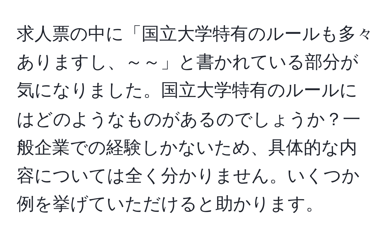 求人票の中に「国立大学特有のルールも多々ありますし、～～」と書かれている部分が気になりました。国立大学特有のルールにはどのようなものがあるのでしょうか？一般企業での経験しかないため、具体的な内容については全く分かりません。いくつか例を挙げていただけると助かります。