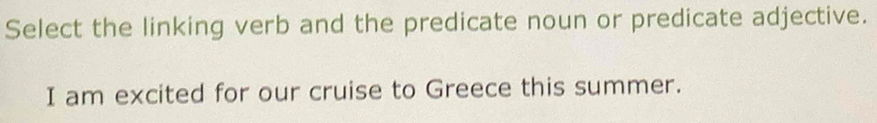 Select the linking verb and the predicate noun or predicate adjective. 
I am excited for our cruise to Greece this summer.