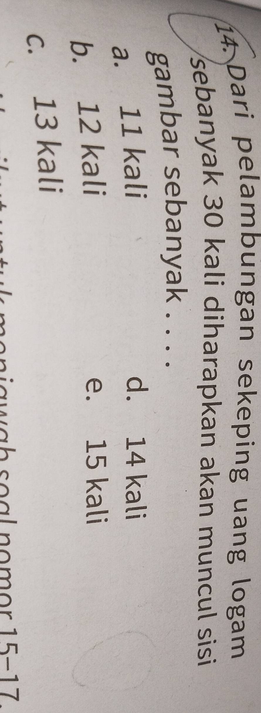 Dari pelambungan sekeping uang logam
sebanyak 30 kali diharapkan akan muncul sisi
gambar sebanyak . . . .
a. 11 kali
d. 14 kali
b. 12 kali
e. 15 kali
c. 13 kali
i a w a h s o a l no m or 15-17