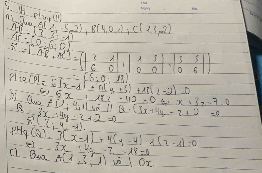 If ptmp(p) A(1,-3,2); B(4,0,1); C(1,3,2)
al Quo
AB=(3:3:-1)
vector AC=(0:6:0)
vector n=[vector AB,vector AC]=(beginvmatrix 3&-1 6&0endvmatrix , beginvmatrix -1&3 0&0endvmatrix , beginvmatrix 3&3 0&6endvmatrix )
=(6;0;18)
Pt+q(P)=6(x-1)+0(y+3)+18(z-2)=0
E) 6x+182-42=0 Leftrightarrow x+3z-7=0
b1. Guo
A(1;4;1)voverline aparallel Q:(3x+4y-2+2=0
x :3x+4y-z+2=0
vector n(3;4;-1).
p+ty 1
(Q):3(x-1)+4(y-4)-1(2-1)=0
E 3x+4y-2-18=0
c). Qua A(1;3;1)va⊥ ox