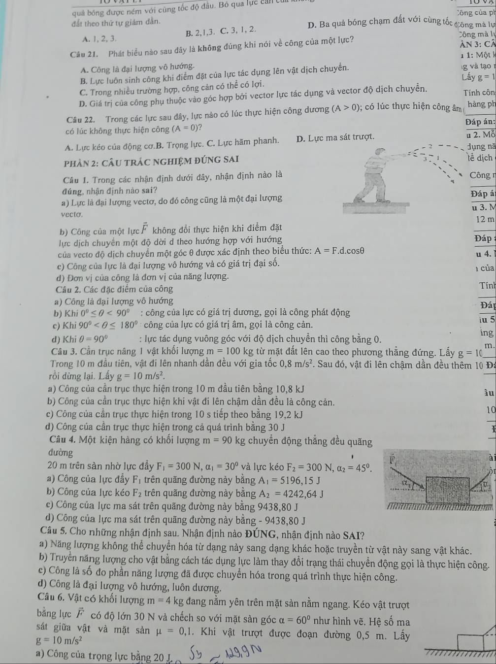 quả bóng được ném với cùng tốc độ đầu. Bỏ qua lực cản của ờ
Công của ph
đất theo thứ tự giảm dần. D. Ba quả bóng chạm đất với cùng tốc công mà lự
A. 1, 2, 3. B. 2,1,3. C. 3, 1, 2.
Công mà lụ
Câu 21. Phát biểu nào sau đây là không đúng khi nói về công của một lực? Ân 3: Cả
A. Công là đại lượng vô hướng. 1 1: Một k
B. Lực luôn sinh công khi điểm đặt của lực tác dụng lên vật dịch chuyển. g và tạo 1
Lấy g=1
C. Trong nhiều trường hợp, công cản có thể có lợi.
D. Giá trị của công phụ thuộc vào góc hợp bởi vector lực tác dụng và vector độ dịch chuyền. Tính côn
Câu 22. Trong các lực sau đây, lực nào có lúc thực hiện công dương (A>0);  có lúc thực hiện công âm hàng ph
có lúc không thực hiện công (A=0) ? Đáp án:
A. Lực kéo của động cơ.B. Trọng lực. C. Lực hãm phanh. D. Lực ma sát trượt. u 2. Mỗ
ụng nă
phảN 2: CÂU TRÁC NGHIỆM ĐÚNG SAIề dịch
Câu 1. Trong các nhận định dưới đây, nhận định nào làCông n
đúng, nhận định nào sai?
a) Lực là đại lượng vectơ, do đó công cũng là một đại lượngĐáp á
u 3. M
vecto.
b) Công của một lực overline F không đổi thực hiện khi điểm đặt 12 m
ực dịch chuyển một độ dời d theo hướng hợp với hướng
Đáp
của vecto độ dịch chuyển một góc θ được xác định theo biểu thức: A=F.d..cosθ
u 4.
c) Công của lực là đại lượng vô hướng và có giá trị đại số.
1 của
d) Đơn vị của công là đơn vị của năng lượng.
Cầu 2. Các đặc điểm của công Tính
) Công là đại lượng vô hướng
b) Khi 0°≤ θ <90° : công của lực có giá trị dương, gọi là công phát động Đáp
c) Khi 90° công của lực có giá trị âm, gọi là công cản.
u 5
d) Khi θ =90° : lực tác dụng vuông góc với độ dịch chuyền thì công bằng 0. ing
Câu 3. Cần trục nâng 1 vật khối lượng m=100kg từ mặt đất lên cao theo phương thẳng đứng. Lấy g=10 m .
Trong 10 m đầu tiên, vật đi lên nhanh dần đều với gia tốc 0,8m/s^2. Sau đó, vật đi lên chậm dần đều thêm 10 Đá
rồi dừng lại. Lấy g=10m/s^2.
a) Công của cần trục thực hiện trong 10 m đầu tiên bằng 10,8 kJ
ầu
b) Công của cần trục thực hiện khi vật đi lên chậm dần đều là công cản.
c) Công của cần trục thực hiện trong 10 s tiếp theo bằng 19,2 kJ
10
d) Công của cần trục thực hiện trong cả quá trình bằng 30 J
Câu 4. Một kiện hàng có khối lượng m=90 kg chuyển động thẳng đều quãng
dường overline F_p
a
20 m trên sàn nhờ lực đầy F_1=300N,alpha _1=30^0 và lực kéo F_2=300N,alpha _2=45^0.
àr
a) Công của lực đây F_1 trên quãng đường này b oan ρ A_1=5196,15J
ct,
b) Công của lực kéo F_2 trên quãng đường này bằng A_2=4242,64J
c) Công của lực ma sát trên quãng đường này bằng 9438,80 J
d) Công của lực ma sát trên quãng đường này bằng - 9438,80 J
Câu 5. Cho những nhận định sau. Nhận định nào ĐÚNG, nhận định nào SAI?
a) Năng lượng không thể chuyển hóa từ dạng này sang dạng khác hoặc truyền từ vật này sang vật khác.
b) Truyền năng lượng cho vật bằng cách tác dụng lực làm thay đổi trạng thái chuyển động gọi là thực hiện công.
c) Công là số đo phần năng lượng đã được chuyển hóa trong quá trình thực hiện công.
d) Công là đại lượng vô hướng, luôn dương.
Câu 6. Vật có khối lượng m=4 kg đang nằm yên trên mặt sàn nằm ngang. Kéo vật trượt
bằng lực vector F có độ lớn 30 N và chếch so với mặt sàn góc alpha =60° như hình vẽ. Hệ số ma
sát giữa vật và mặt sàn mu =0,1. Khi vật trượt được đoạn đường 0,5 m. Lấy
g=10m/s^2
a) Công của trọng lực bằng 20 J._